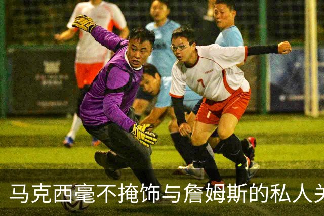 马克西毫不掩饰与詹姆斯的私人关系：他岁数很大，更像我的老大哥